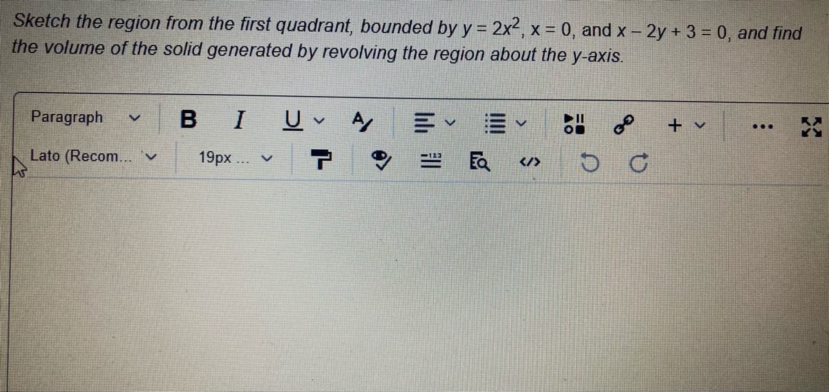 Sketch the region from the first quadrant, bounded by y = 2x, x = 0, and x – 2y + 3 = 0, and find
the volume of the solid generated by revolving the region about the y-axis.
Paragraph
BIU
+ v
...
Lato (Recom... 'v
19px.. v
Ea
</>
