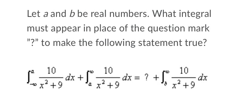 Let a and b be real numbers. What integral
must appear in place of the question mark
"?" to make the following statement true?
10
dx
x² +9
10
- dx +),7+9
x² +9
10
dx = ? +].
2
2
'ax² +9

