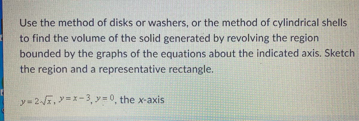 Use the method of disks or washers, or the method of cylindrical shells
to find the volume of the solid generated by revolving the region
bounded by the graphs of the equations about the indicated axis. Sketch
the region and a representative rectangle.
y = 2/x, y=x-3,y = 0, the x-axis

