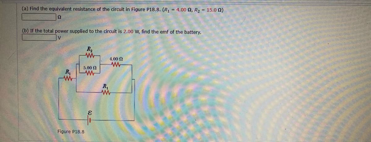 (a) Find the equivalent resistance of the circuit in Figure P18.8. (R1 = 4.00 2, R2 = 15.0 2)
(b) If the total power supplied to the circuit is 2.00 W, find the emf of the battery.
R2
4.00 2
5.00 N
R,
R,
Figure P18.8
