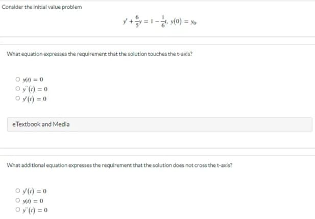 Consider the initial value problem
y+y=1-₁ y(0) = yo
What equation expresses the requirement that the solution touches the t-axis?
○ y(t) = 0
Oy"(t) = 0
Oy(t) = 0
eTextbook and Media
What additional equation expresses the requirement that the solution does not cross the t-axis?
○y (1) = 0
○ y(t) = 0
Oy"(t)=0
