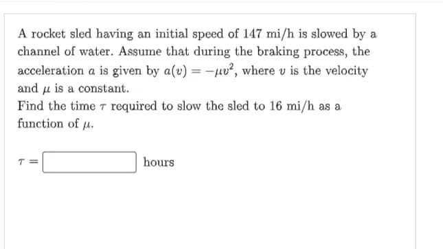 A rocket sled having an initial speed of 147 mi/h is slowed by a
channel of water. Assume that during the braking process, the
acceleration a is given by a(v) = -uu², where u is the velocity
and is a constant.
required to slow the sled to 16 mi/h as a
Find the time
function of u.
hours
||