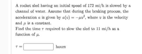 A rocket sled having an initial speed of 172 mi/h is slowed by a
channel of water. Assume that during the braking process, the
acceleration a is given by a(v) = -uv², where u is the velocity
and is a constant.
Find the time 7 required to slow the sled to 11 mi/h as a
function of .
T=
hours
