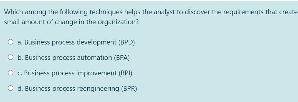 Which among the following techniques helps the analyst to discover the requirements that create
small amount of change in the organization?
O a. Business process development (BPD)
O b. Business process automation (BPA)
O c. Business process improvement (BPI)
O d. Business process reengineering (BPR)
