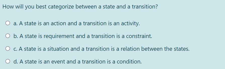 How will you best categorize between a state and a transition?
O a. A state is an action and a transition is an activity.
O b. A state is requirement and a transition is a constraint.
O c. A state is a situation and a transition is a relation between the states.
O d. A state is an event and a transition is a condition.
