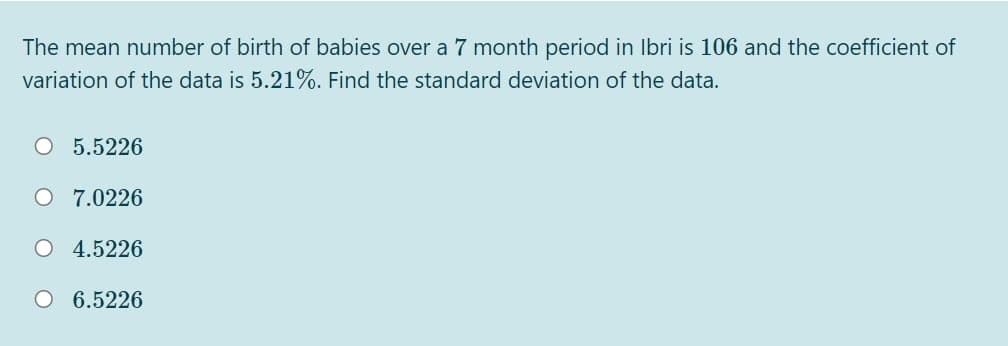 The mean number of birth of babies over a 7 month period in Ibri is 106 and the coefficient of
variation of the data is 5.21%. Find the standard deviation of the data.
O 5.5226
O 7.0226
O 4.5226
O 6.5226
