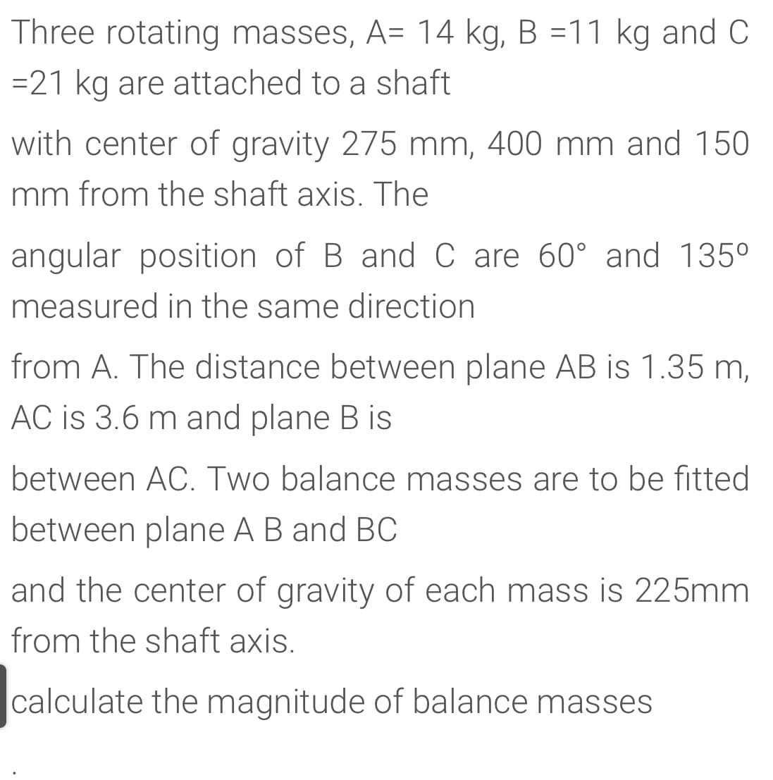Three rotating masses, A= 14 kg, B =11 kg and C
=21 kg are attached to a shaft
with center of gravity 275 mm, 400 mm and 150
mm from the shaft axis. The
angular position of B andC are 60° and 135°
measured in the same direction
from A. The distance between plane AB is 1.35 m,
AC is 3.6 m and plane B is
between AC. Two balance masses are to be fitted
between plane A B and BC
and the center of gravity of each mass is 225mm
from the shaft axis.
calculate the magnitude of balance masses
