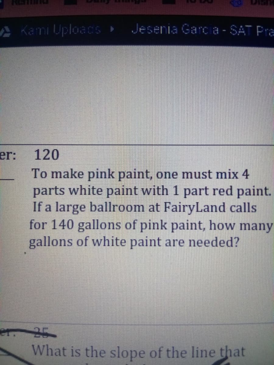 A Kami UploacS
Jesenia Garc a - SAT Pra
er:
120
To make pink paint, one must mix 4
parts white paint with 1 part red paint.
If a large ballroom at FairyLand calls
for 140 gallons of pink paint, how many
gallons of white paint are needed?
er 25
What is the slope of the line that

