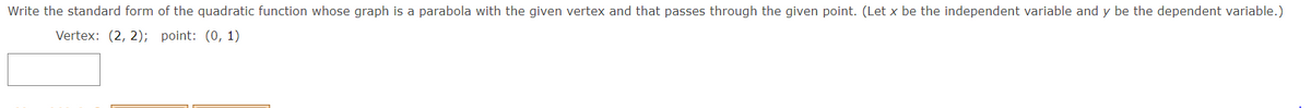 Write the standard form of the quadratic function whose graph is a parabola with the given vertex and that passes through the given point. (Let x be the independent variable and y be the dependent variable.)
Vertex: (2, 2); point: (0, 1)
