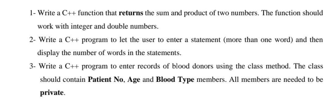 1- Write a C++ function that returns the sum and product of two numbers. The function should
work with integer and double numbers.
2- Write a C++ program to let the user to enter a statement (more than one word) and then
display the number of words in the statements.
3- Write a C++ program to enter records of blood donors using the class method. The class
should contain Patient No, Age and Blood Type members. All members are needed to be
private.