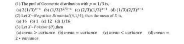 (1) The pmf of Geometric distribution with p = 1/3 is,
(a) 3(1/3)*-1 (b) (1/3)32/1-1 (c) (2/3)(1/3)*-1 (d) (1/3)(2/3)*-1
(2) Let X-Negative Binomial (4,1/4), then the mean of X is,
(a) 16 (b) 1 (c) 12 (d) 1/16
(3) Let X-Poisson (0).then
(a) mean> variance (b) mean = variance (c) mean <variance (d) mean =
2. variance