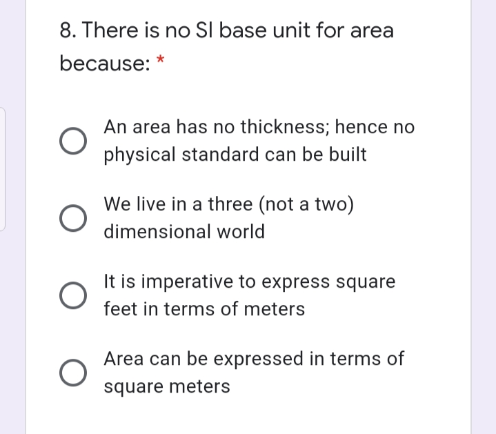 8. There is no SI base unit for area
because: *
An area has no thickness; hence no
physical standard can be built
We live in a three (not a two)
dimensional world
It is imperative to express square
feet in terms of meters
Area can be expressed in terms of
square meters
