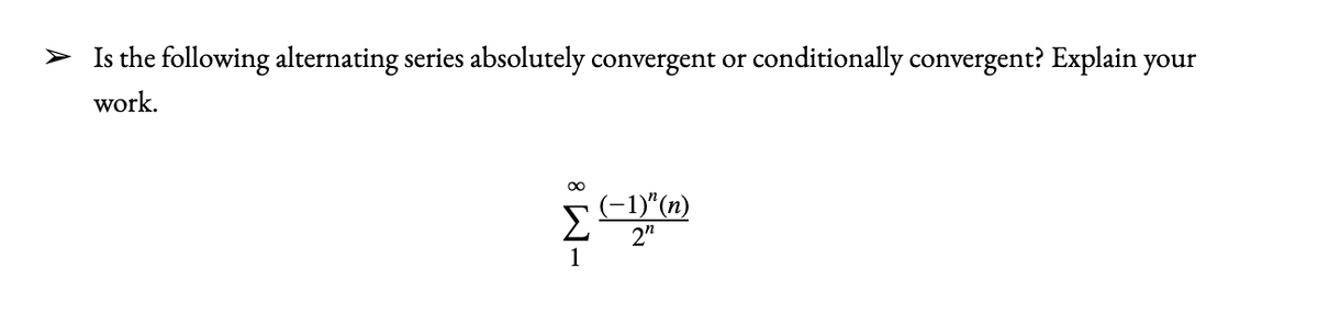 > Is the following alternating series absolutely convergent or conditionally convergent? Explain your
work.
(-1)"(n)
2n
1
8 W-
