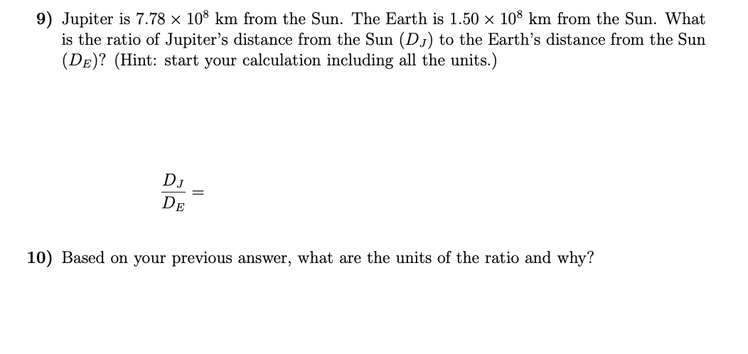 9) Jupiter is 7.78 × 108 km from the Sun. The Earth is 1.50 × 10° km from the Sun. What
is the ratio of Jupiter's distance from the Sun (Dj) to the Earth's distance from the Sun
(DE)? (Hint: start your calculation including all the units.)
DJ
DE
10) Based on your previous answer, what are the units of the ratio and why?
