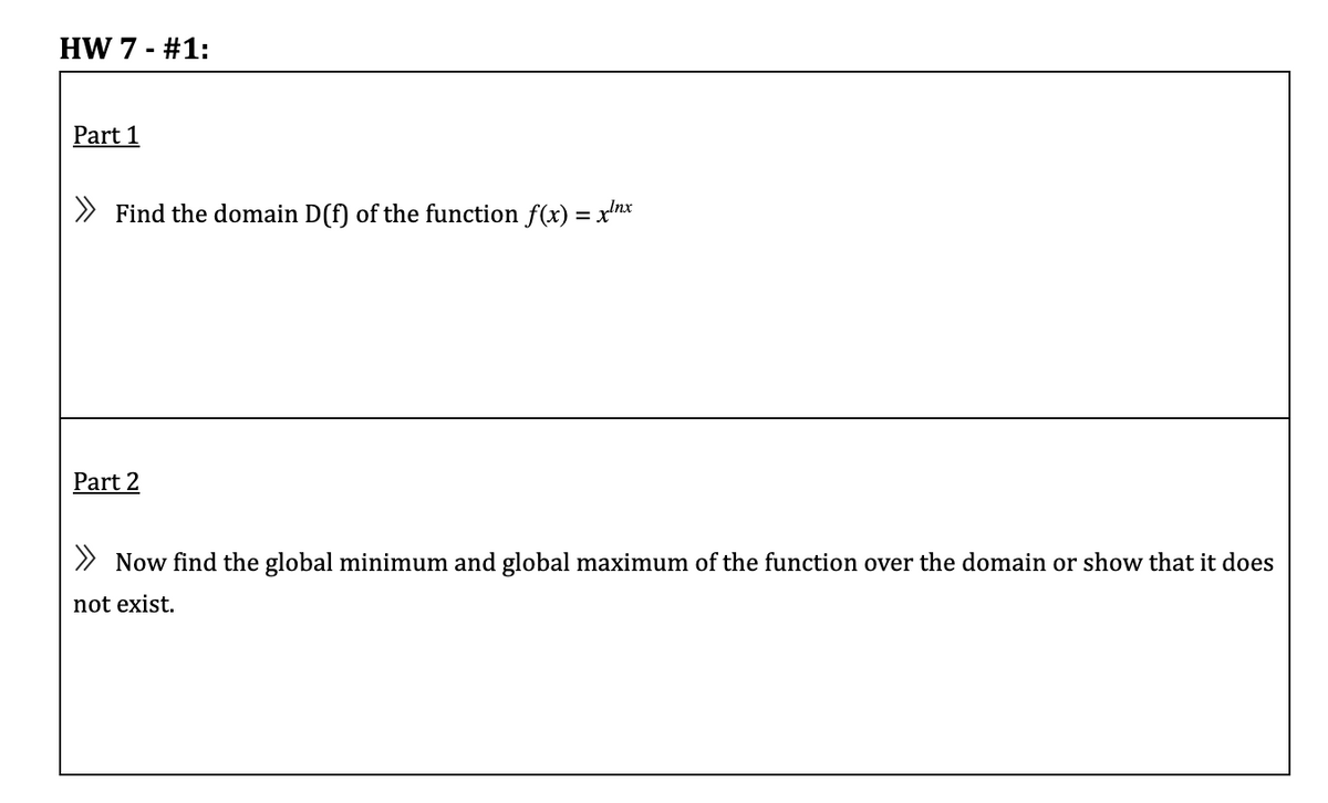 HW 7 - #1:
Part 1
» Find the domain D(f) of the function f(xr) = xnx
Part 2
> Now find the global minimum and global maximum of the function over the domain or show that it does
not exist.
