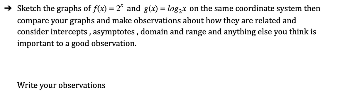 → Sketch the graphs of f(x) = 2* and g(x) = log,x on the same coordinate system then
compare your graphs and make observations about how they are related and
consider intercepts , asymptotes , domain and range and anything else you think is
important to a good observation.
Write your observations
