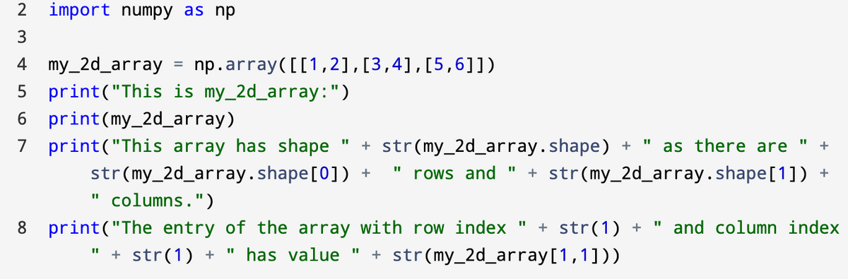 2 import numpy as np
3
4 my_2d_array
np.array([[1,2],[3,4],[5,6]])
5 print("This is my_2d_array:")
6 print(my_2d_array)
7 print("This array has shape
str(my_2d_array.shape[0]) +
+ str(my_2d_array.shape) +
as there are
%3D
rows and"
+ str(my_2d_array.shape[1]) +
columns.")
+ str(1) +
8 print("The entry of the array with row index "
" has value "
and column index
+ str(1) +
+ str(my_2d_array[1,1]))
