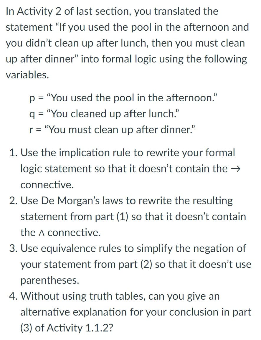 In Activity 2 of last section, you translated the
statement "If you used the pool in the afternoon and
you didn't clean up after lunch, then you must clean
up after dinner" into formal logic using the following
variables.
p = "You used the pool in the afternoon."
q = "You cleaned up after lunch."
r = "You must clean up after dinner."
1. Use the implication rule to rewrite your formal
logic statement so that it doesn't contain the →
connective.
2. Use De Morgan's laws to rewrite the resulting
statement from part (1) so that it doesn't contain
the A connective.
3. Use equivalence rules to simplify the negation of
your statement from part (2) so that it doesn't use
parentheses.
4. Without using truth tables, can you give an
alternative explanation for your conclusion in part
(3) of Activity 1.1.2?
