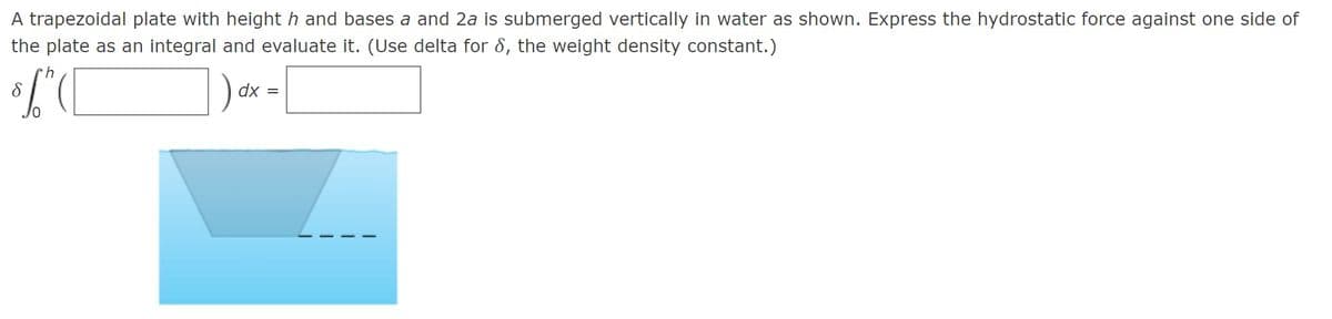 A trapezoidal plate with height h and bases a and 2a is submerged vertically in water as shown. Express the hydrostatic force against one side of
the plate as an integral and evaluate it. (Use delta for 8, the weight density constant.)
dx
