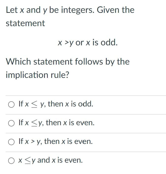 Let x and y be integers. Given the
statement
x >y or x is odd.
Which statement follows by the
implication rule?
O If x < y, then x is odd.
O If x <y, then x is even.
O If x > y, then x is even.
O x<y and x is even.

