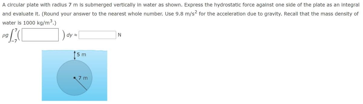 A circular plate with radius 7 m is submerged vertically in water as shown. Express the hydrostatic force against one side of the plate as an integral
and evaluate it. (Round your answer to the nearest whole number. Use 9.8 m/s2 for the acceleration due to gravity. Recall that the mass density of
water is 1000 kg/m3.)
) dy=
pg
5 m
7 m
