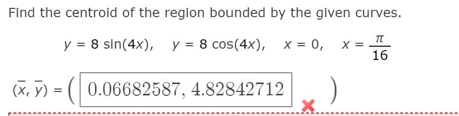 Find the centroid of the region bounded by the given curves.
y = 8 sin(4x), y = 8 cos(4x), x = 0,
TT
X =
16
(x, y) = ( 0.06682587, 4.82842712
