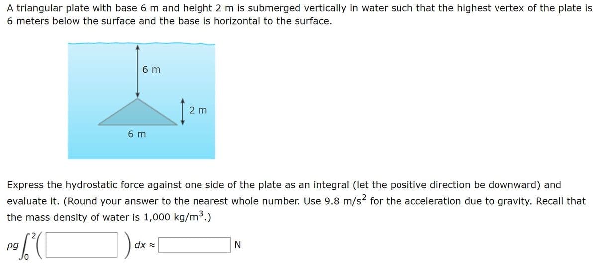 A triangular plate with base 6 m and height 2 m is submerged vertically in water such that the highest vertex of the plate is
6 meters below the surface and the base is horizontal to the surface.
6 m
2 m
6 m
Express the hydrostatic force against one side of the plate as an integral (let the positive direction be downward) and
evaluate it. (Round your answer to the nearest whole number. Use 9.8 m/s2 for the acceleration due to gravity. Recall that
the mass density of water is 1,000 kg/m³.)
2
pg
dx =
N
