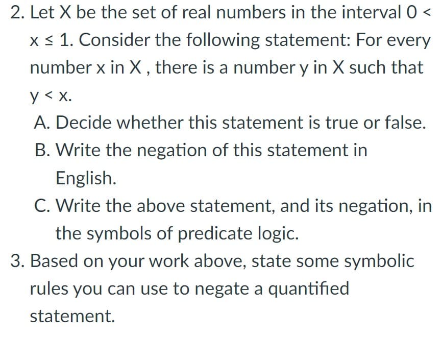 2. Let X be the set of real numbers in the interval 0 <
x < 1. Consider the following statement: For every
number x in X , there is a number y in X such that
y < x.
A. Decide whether this statement is true or false.
B. Write the negation of this statement in
English.
C. Write the above statement, and its negation, in
the symbols of predicate logic.
3. Based on your work above, state some symbolic
rules you can use to negate a quantified
statement.
