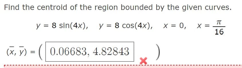Find the centroid of the region bounded by the given curves.
y = 8 sin(4x), y = 8 cos(4x), x = 0,
X =
16
(X, y) = ( 0.06683, 4.82843

