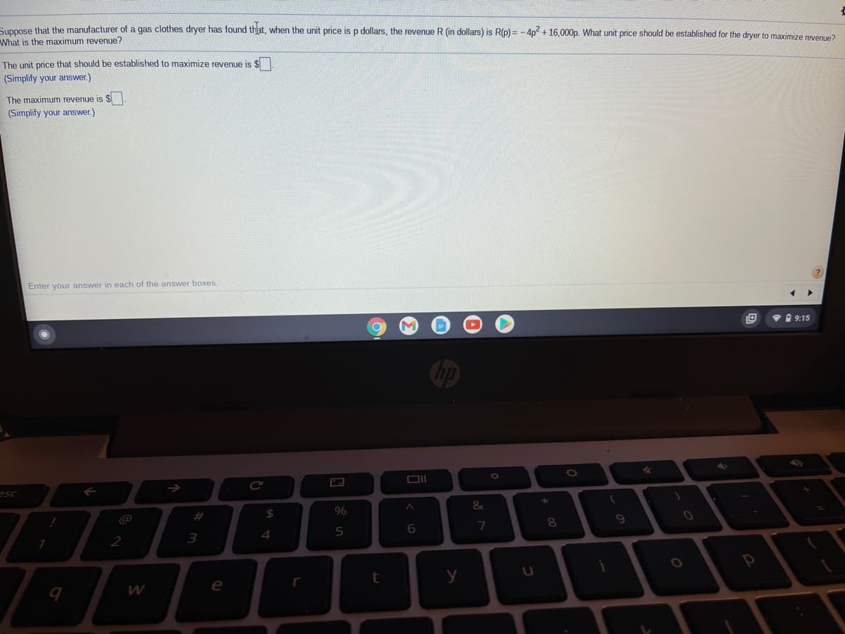 Suppose that the manufacturer of a gas clothes dryer has found that, when the unit price is p dollars, the revenue R (in dollars) is R(p) = - 4p + 16,000p. What unit price should be established for the dryer to maximize revenue?
What is the maximum revenue?
The unit price that should be established to maximize revenue is $
(Simplify your answer.)
The maximum revenue is $
(Simplify your answer.)
Enter your answer in each of the answer boxes.
V I 9:15
Cop
esc
#
24
@
7
3
4
2
y
e
r
>
