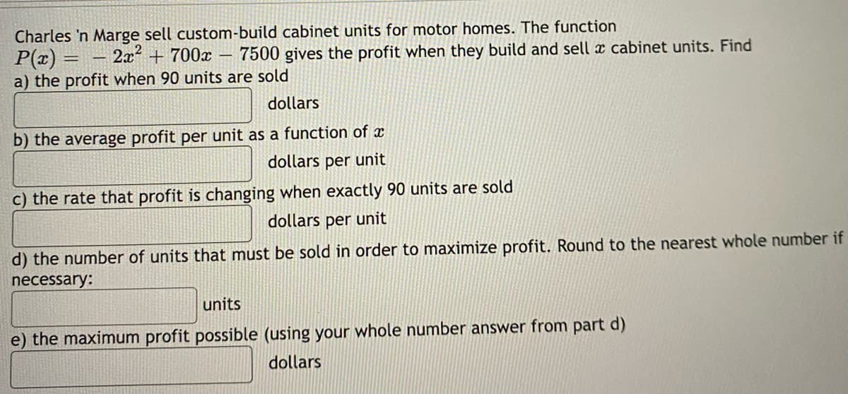 Charles 'n Marge sell custom-build cabinet units for motor homes. The function
P(x) 2x² + 700x 7500 gives the profit when they build and sell a cabinet units. Find
a) the profit when 90 units are sold
dollars
b) the average profit per unit as a function of x
dollars per unit
c) the rate that profit is changing when exactly 90 units are sold
dollars per unit
d) the number of units that must be sold in order to maximize profit. Round to the nearest whole number if
necessary:
units
e) the maximum profit possible (using your whole number answer from part d)
dollars