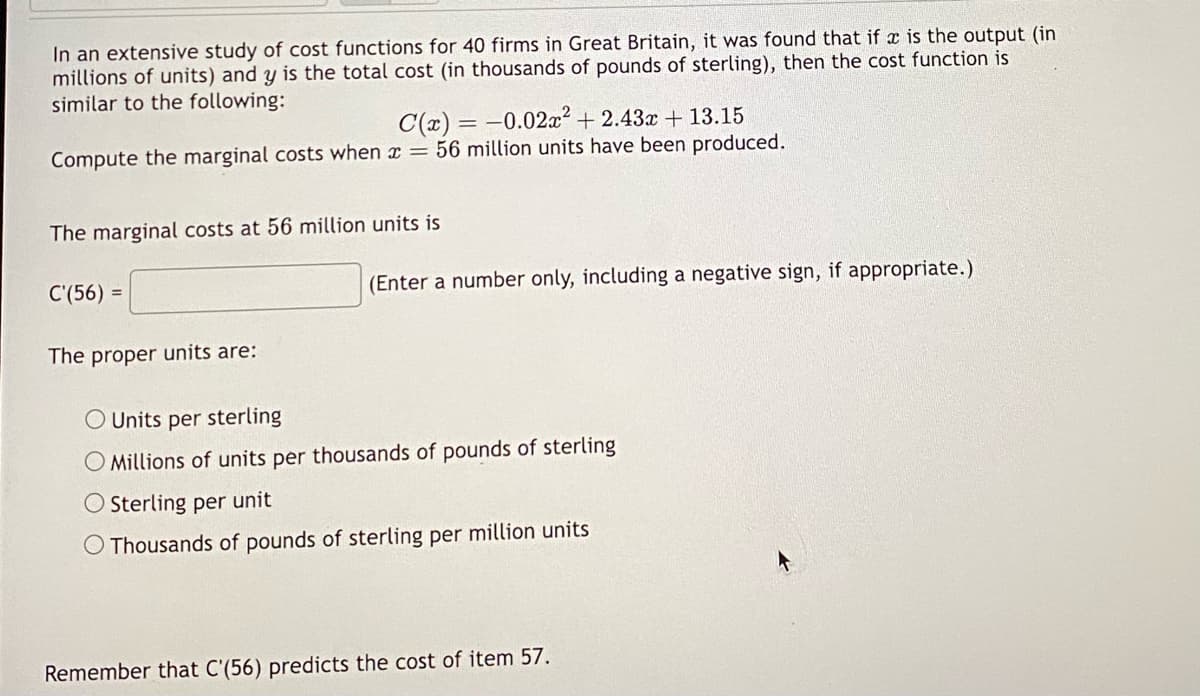 In an extensive study of cost functions for 40 firms in Great Britain, it was found that if x is the output (in
millions of units) and y is the total cost (in thousands of pounds of sterling), then the cost function is
similar to the following:
C(x) = -0.02x² +2.43x + 13.15
Compute the marginal costs when x = 56 million units have been produced.
The marginal costs at 56 million units is
C'(56) =
The proper units are:
(Enter a number only, including a negative sign, if appropriate.)
O Units per sterling
O Millions of units per thousands of pounds of sterling
O Sterling per unit
O Thousands of pounds of sterling per million units
Remember that C'(56) predicts the cost of item 57.