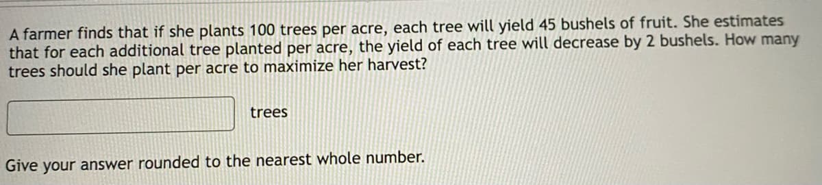 A farmer finds that if she plants 100 trees per acre, each tree will yield 45 bushels of fruit. She estimates
that for each additional tree planted per acre, the yield of each tree will decrease by 2 bushels. How many
trees should she plant per acre to maximize her harvest?
trees
Give your answer rounded to the nearest whole number.