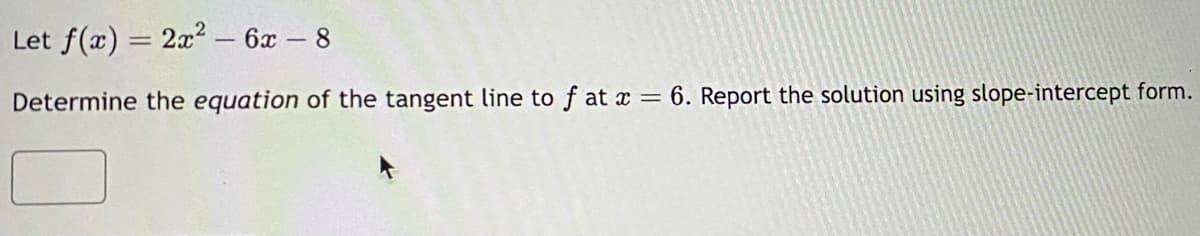 Let f(x) = 2x² - 6x - 8
=
Determine the equation of the tangent line to f at x = 6. Report the solution using slope-intercept form.