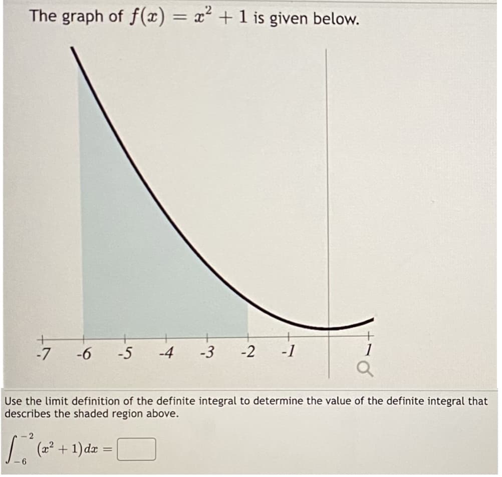 The graph of f(x) = x² + 1 is given below.
+
-7
-6 -5 -4 -3
-2 -1
√(x² + 1) dx =
-6
1
Use the limit definition of the definite integral to determine the value of the definite integral that
describes the shaded region above.