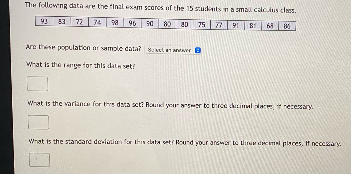 The following data are the final exam scores of the 15 students in a small calculus class.
83 72 74 98 96 90 80 80
75 77 91 81 68 86
93
Are these population or sample data? Select an answer
What is the range for this data set?
What is the variance for this data set? Round your answer to three decimal places, if necessary.
What is the standard deviation for this data set? Round your answer to three decimal places, if necessary.