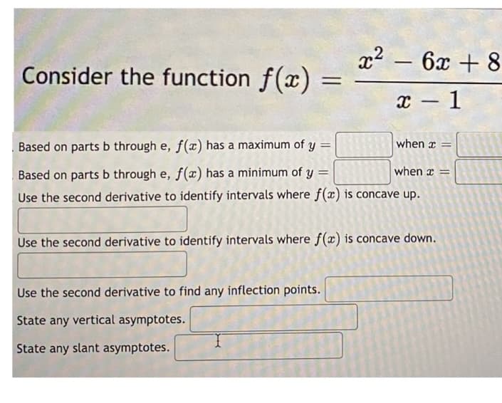 Consider the function f(x)
=
Use the second derivative to find any inflection points.
State any vertical asymptotes.
State any slant asymptotes.
302
x² - 6x + 8
x-1
when x =
=
when =
=
Based on parts b through e, f(x) has a maximum of y=
Based on parts b through e, f(x) has a minimum of y
Use the second derivative to identify intervals where f(x) is concave up.
Use the second derivative to identify intervals where f(x) is concave down.