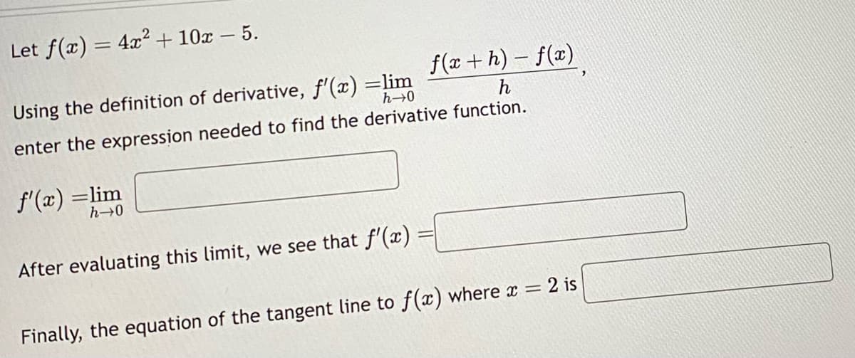 Let f(x) = 4x² + 10x - 5.
f(x + h) − f(x)
Using the definition of derivative, f'(x) =lim
h→0
enter the expression needed to find the derivative function.
f'(x) =lim
h→0
After evaluating this limit, we see that f'(x) =
Finally, the equation of the tangent line to f(x) where x = 2 is