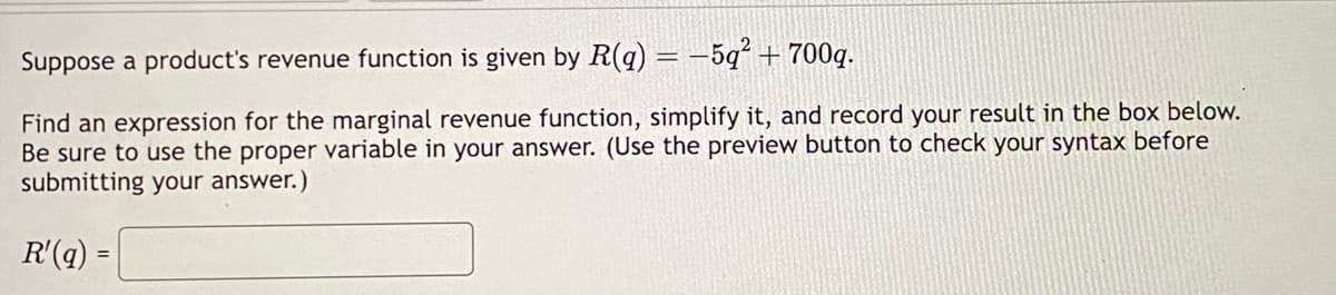 Suppose a product's revenue function is given by R(q) = -5q² + 700g.
Find an expression for the marginal revenue function, simplify it, and record your result in the box below.
Be sure to use the proper variable in your answer. (Use the preview button to check your syntax before
submitting your answer.)
R'(q) =