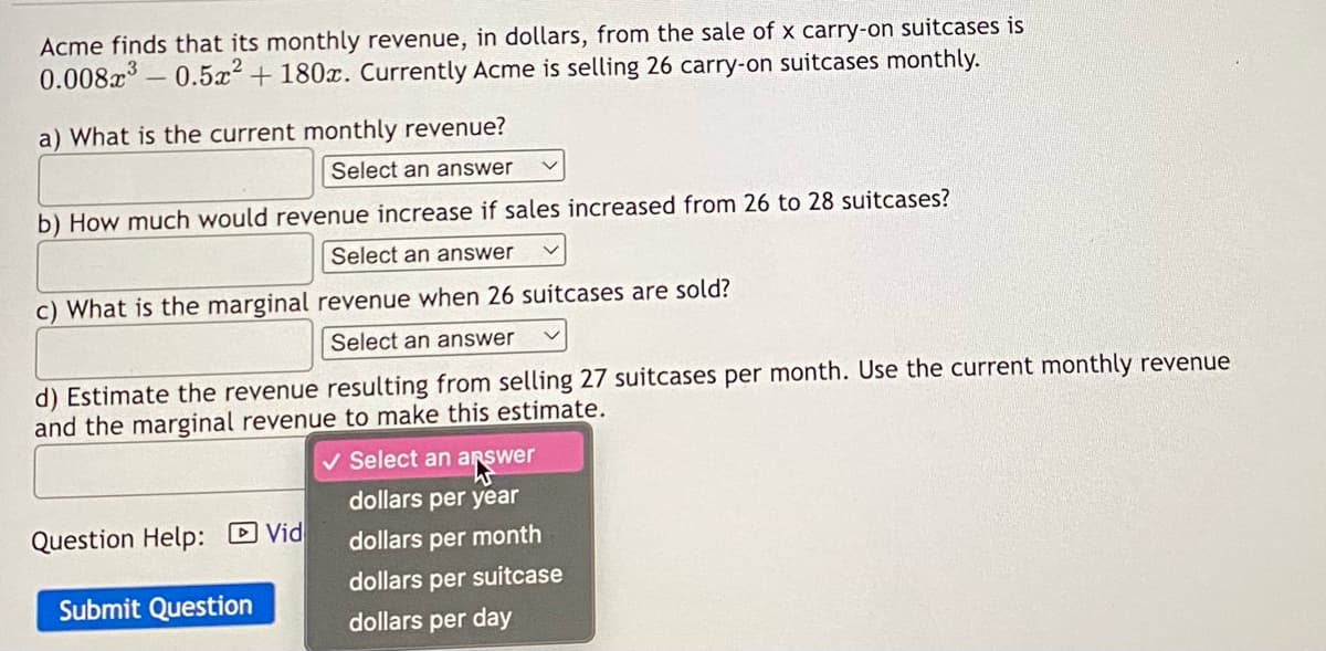 Acme finds that its monthly revenue, in dollars, from the sale of x carry-on suitcases is
0.008x³ -0.5x² +180x. Currently Acme is selling 26 carry-on suitcases monthly.
a) What is the current monthly revenue?
Select an answer
b) How much would revenue increase if sales increased from 26 to 28 suitcases?
Select an answer
c) What is the marginal revenue when 26 suitcases are sold?
Select an answer
d) Estimate the revenue resulting from selling 27 suitcases per month. Use the current monthly revenue
and the marginal revenue to make this estimate.
Question Help: Vid
Submit Question
✓ Select an answer
dollars per year
dollars per month
dollars per suitcase
dollars per day