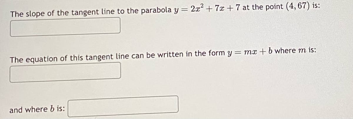 The slope of the tangent line to the parabola y =
2x² + 7x + 7 at the point (4, 67) is:
The equation of this tangent line can be written in the form y=mx+b where m is:
and where b is:
