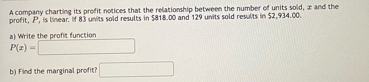 A company charting its profit notices that the relationship between the number of units sold, and the
profit, P, is linear. If 83 units sold results in $818.00 and 129 units sold results in $2,934.00.
a) Write the profit function
P(x) =
b) Find the marginal profit?