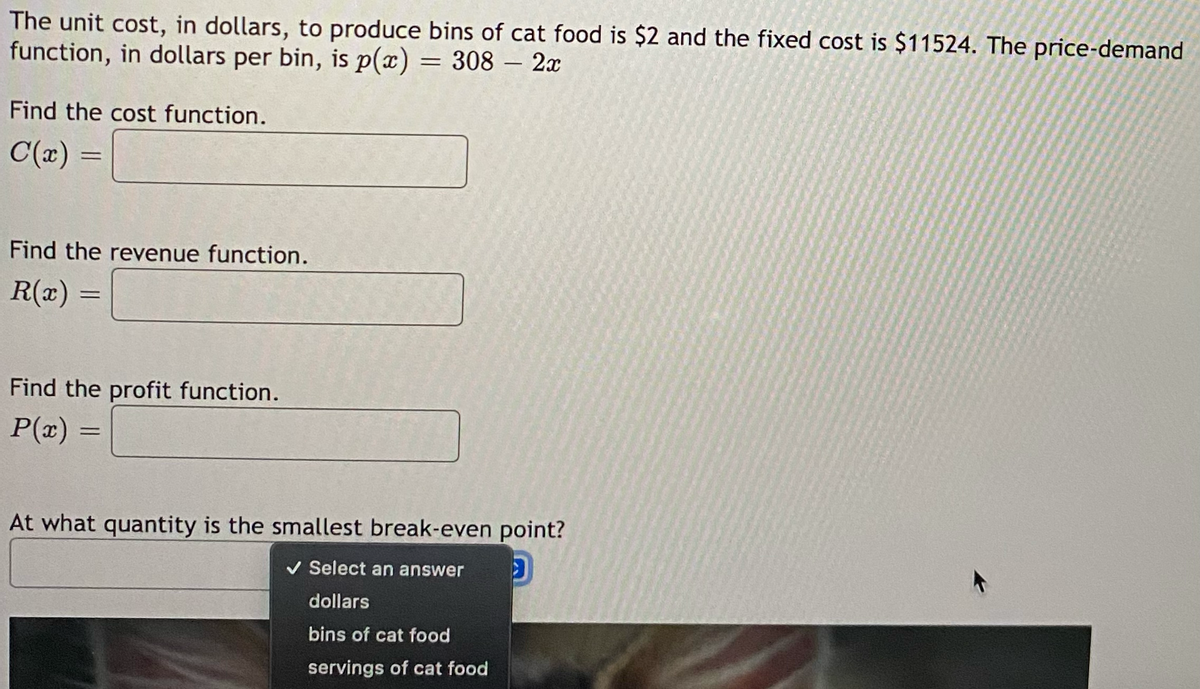 The unit cost, in dollars, to produce bins of cat food is $2 and the fixed cost is $11524. The price-demand
function, in dollars per bin, is p(x) = 308 - 2x
Find the cost function.
C(x) =
Find the revenue function.
R(x)
=
Find the profit function.
P(x) =
At what quantity is the smallest break-even point?
✓ Select an answer D
dollars
bins of cat food
servings of cat food