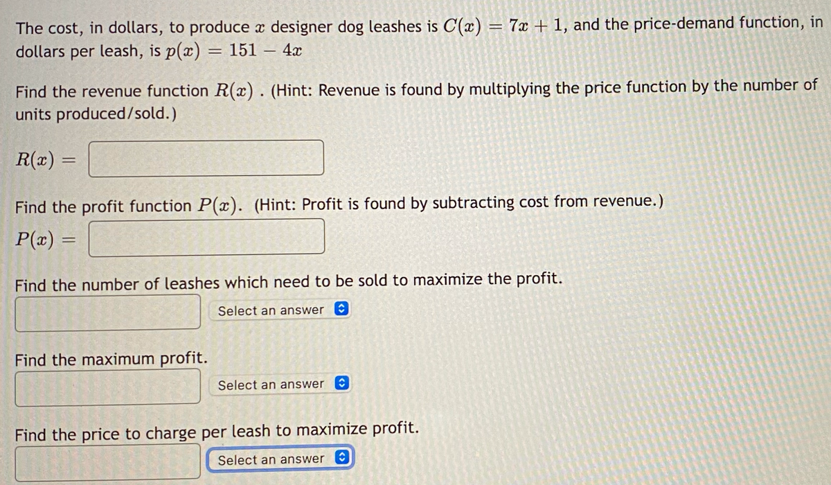 The cost, in dollars, to produce a designer dog leashes is C(x) = 7x + 1, and the price-demand function, in
dollars per leash, is p(x)
151 - 4x
=
Find the revenue function R(x). (Hint: Revenue is found by multiplying the price function by the number of
units produced/sold.)
R(x) =
Find the profit function P(x). (Hint: Profit is found by subtracting cost from revenue.)
P(x) =
Find the number of leashes which need to be sold to maximize the profit.
Select an answer
Find the maximum profit.
Select an answer
Find the price to charge per leash to maximize profit.
Select an answer