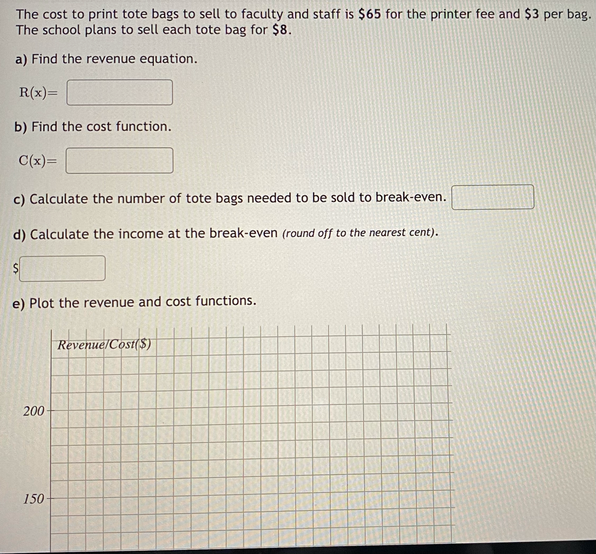 The cost to print tote bags to sell to faculty and staff is $65 for the printer fee and $3 per bag.
The school plans to sell each tote bag for $8.
a) Find the revenue equation.
R(x)=
b) Find the cost function.
C(x)=
c) Calculate the number of tote bags needed to be sold to break-even.
d) Calculate the income at the break-even (round off to the nearest cent).
S
e) Plot the revenue and cost functions.
200
150
Revenue/Cost($)