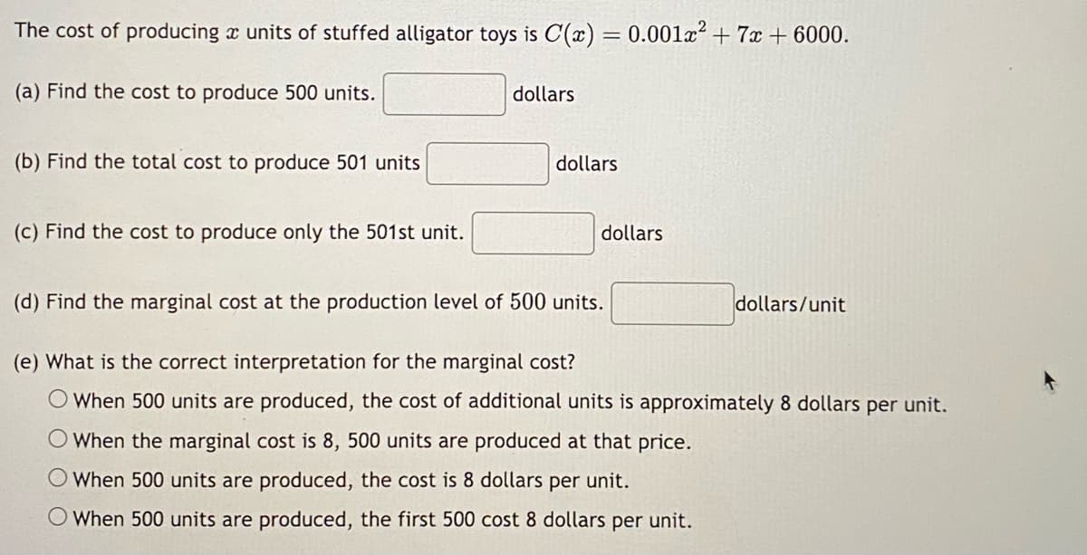 The cost of producing a units of stuffed alligator toys is C(x) = 0.001x² + 7x + 6000.
(a) Find the cost to produce 500 units.
(b) Find the total cost to produce 501 units
(c) Find the cost to produce only the 501st unit.
dollars
dollars
dollars
(d) Find the marginal cost at the production level of 500 units.
(e) What is the correct interpretation for the marginal cost?
When 500 units are produced, the cost of additional units is approximately 8 dollars per unit.
When the marginal cost is 8, 500 units are produced at that price.
O When 500 units are produced, the cost is 8 dollars per unit.
When 500 units are produced, the first 500 cost 8 dollars per unit.
dollars/unit