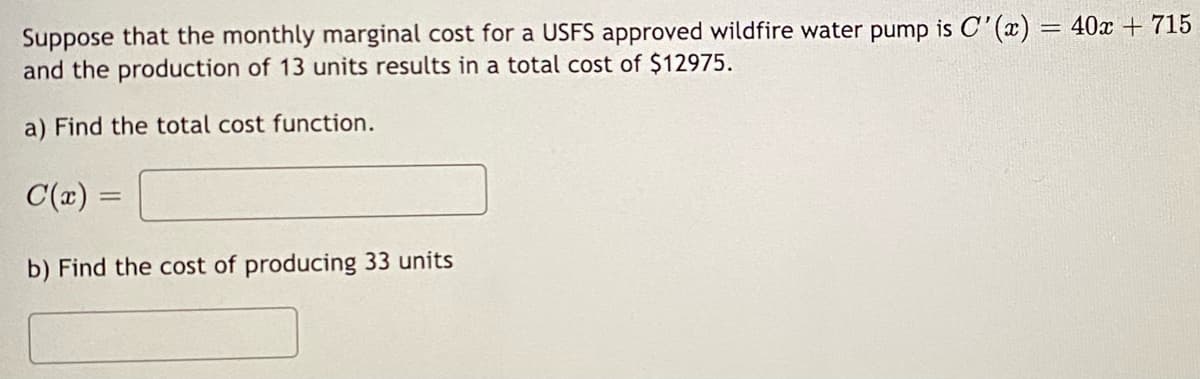 Suppose that the monthly marginal cost for a USFS approved wildfire water pump is C'(x) = 40x + 715
and the production of 13 units results in a total cost of $12975.
a) Find the total cost function.
C(x) =
b) Find the cost of producing 33 units