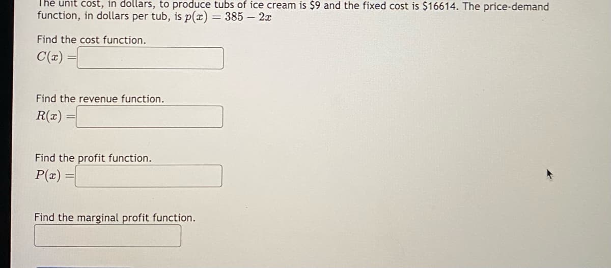 The unit cost, in dollars, to produce tubs of ice cream is $9 and the fixed cost is $16614. The price-demand
function, in dollars per tub, is p(x) = 385 - 2x
Find the cost function.
C(x)=
Find the revenue function.
R(x)=
Find the profit function.
P(x) =
Find the marginal profit function.