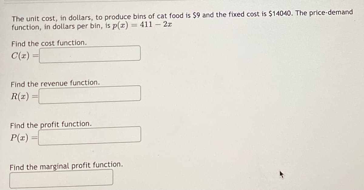 The unit cost, in dollars, to produce bins of cat food is $9 and the fixed cost is $14040. The price-demand
function, in dollars per bin, is p(x) = 411 - 2x
Find the cost function.
C(x) =
Find the revenue function.
R(x) =
Find the profit function.
P(x)
Find the marginal profit function.