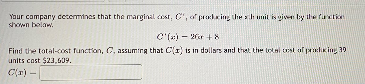 Your company determines that the marginal cost, C', of producing the xth unit is given by the function
shown below.
C'(x) = 26x +8
Find the total-cost function, C, assuming that C(x) is in dollars and that the total cost of producing 39
units cost $23,609.
C(x) =